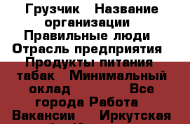 Грузчик › Название организации ­ Правильные люди › Отрасль предприятия ­ Продукты питания, табак › Минимальный оклад ­ 30 000 - Все города Работа » Вакансии   . Иркутская обл.,Иркутск г.